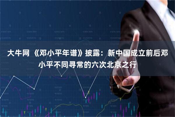 大牛网 《邓小平年谱》披露：新中国成立前后邓小平不同寻常的六次北京之行