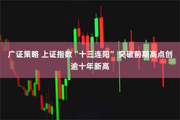 广证策略 上证指数“十三连阳” 突破前期高点创逾十年新高