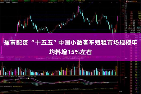 盈富配资 “十五五”中国小微客车短租市场规模年均料增15%左右