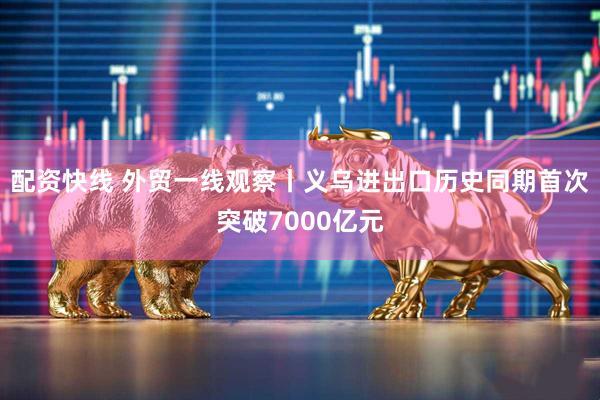 配资快线 外贸一线观察丨义乌进出口历史同期首次突破7000亿元