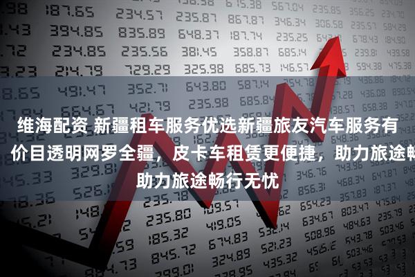 维海配资 新疆租车服务优选新疆旅友汽车服务有限公司，价目透明网罗全疆，皮卡车租赁更便捷，助力旅途畅行无忧