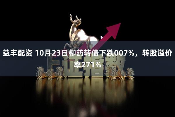 益丰配资 10月23日柳药转债下跌007%，转股溢价率271%