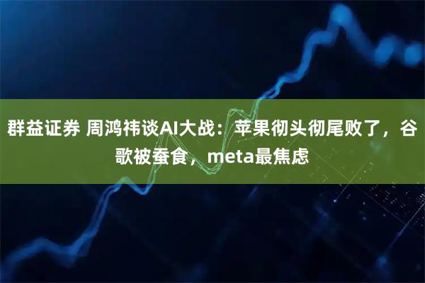 群益证券 周鸿祎谈AI大战：苹果彻头彻尾败了，谷歌被蚕食，meta最焦虑